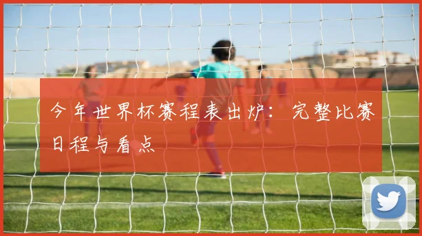 今年世界杯赛程表出炉:完整比赛日程与看点