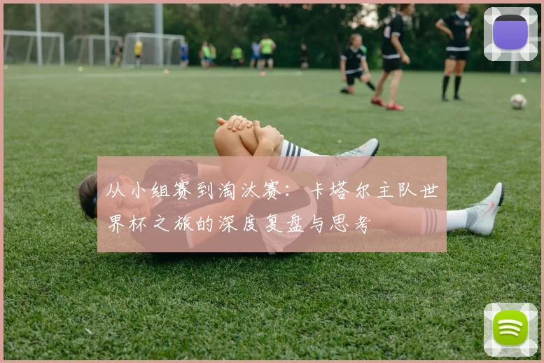 从小组赛到淘汰赛:卡塔尔主队世界杯之旅的深度复盘与思考
