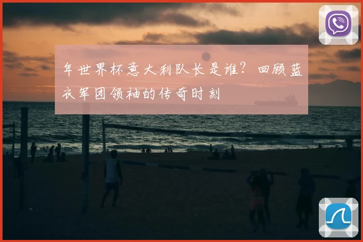 年世界杯意大利队长是谁？回顾蓝衣军团领袖的传奇时刻