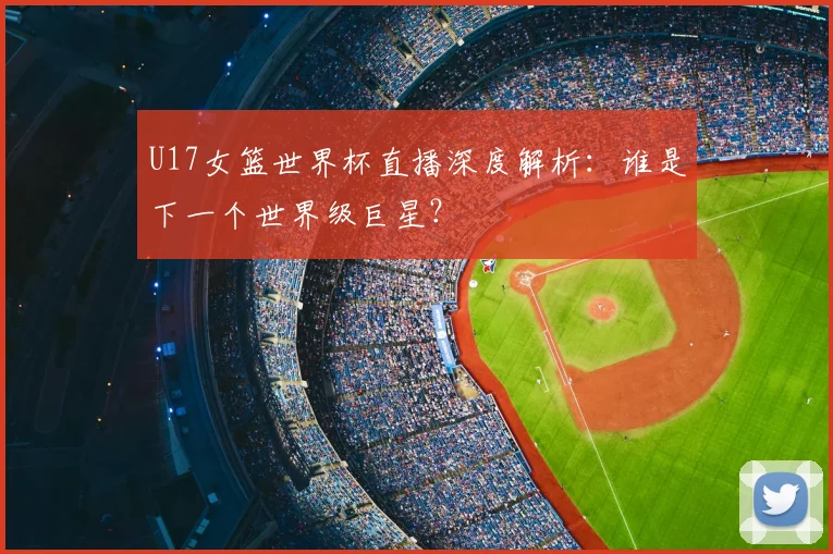 U17女篮世界杯直播深度解析:谁是下一个世界级巨星?