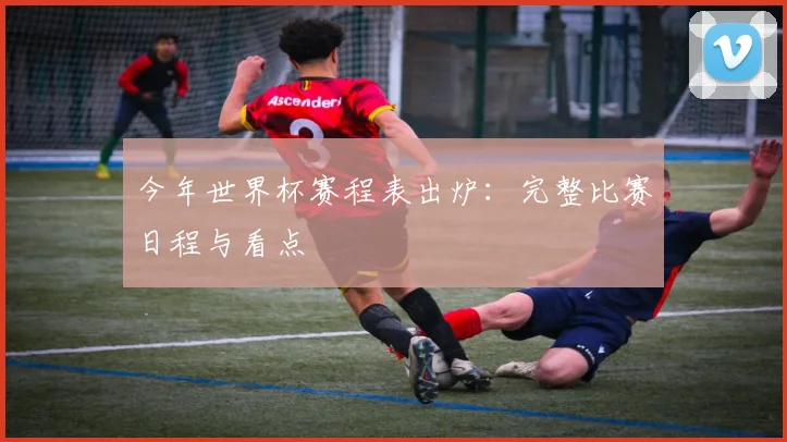 今年世界杯赛程表出炉:完整比赛日程与看点