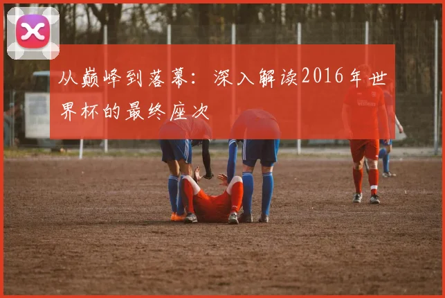 从巅峰到落幕：深入解读2016年世界杯的最终座次