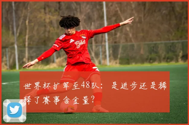 世界杯扩军至48队:是进步还是稀释了赛事含金量?