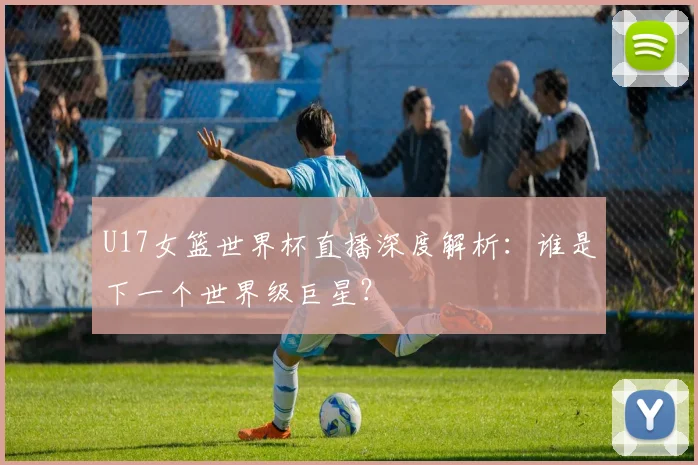 U17女篮世界杯直播深度解析:谁是下一个世界级巨星?