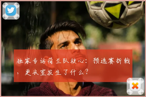 独家专访荷兰队核心：预选赛折戟，更衣室发生了什么？