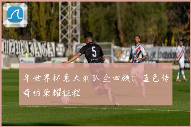 年世界杯意大利队全回顾：蓝色传奇的荣耀征程