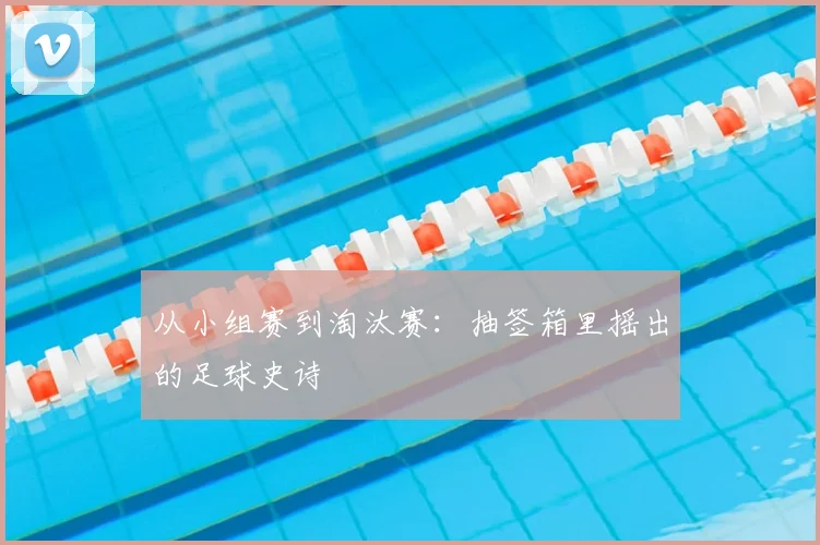 从小组赛到淘汰赛：抽签箱里摇出的足球史诗