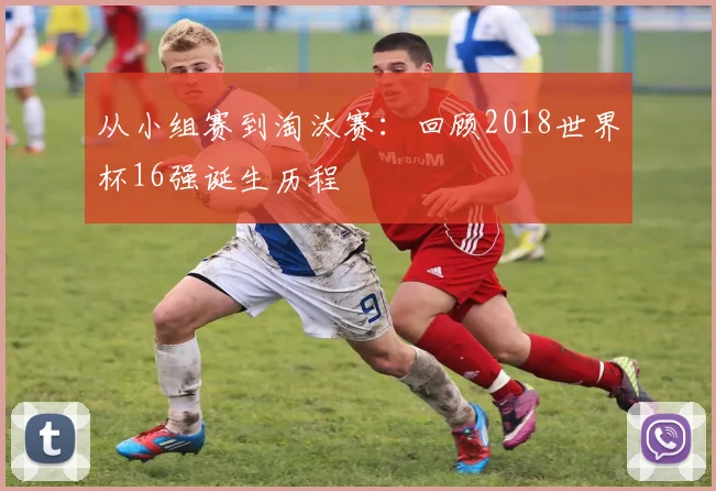 从小组赛到淘汰赛:回顾2018世界杯16强诞生历程