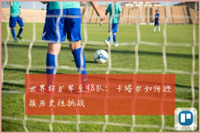 世界杯扩军至48队:卡塔尔如何迎接历史性挑战