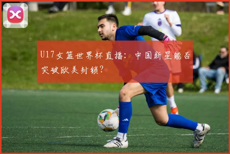 U17女篮世界杯直播:中国新星能否突破欧美封锁?