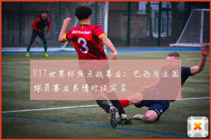 U17世界杯焦点战幕后:巴西与法国球员赛后真情对谈实录