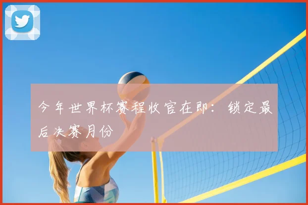 今年世界杯赛程收官在即:锁定最后决赛月份