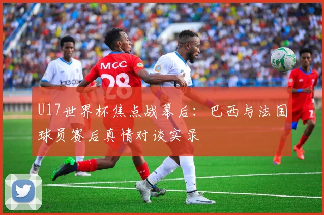 U17世界杯焦点战幕后:巴西与法国球员赛后真情对谈实录