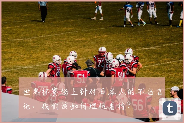 世界杯赛场上针对日本人的不当言论,我们该如何理性看待?