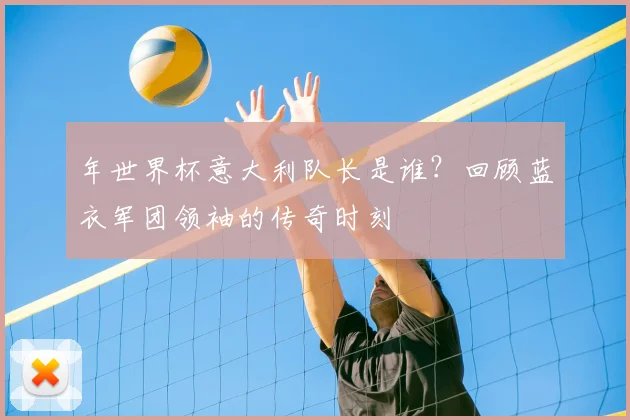 年世界杯意大利队长是谁？回顾蓝衣军团领袖的传奇时刻