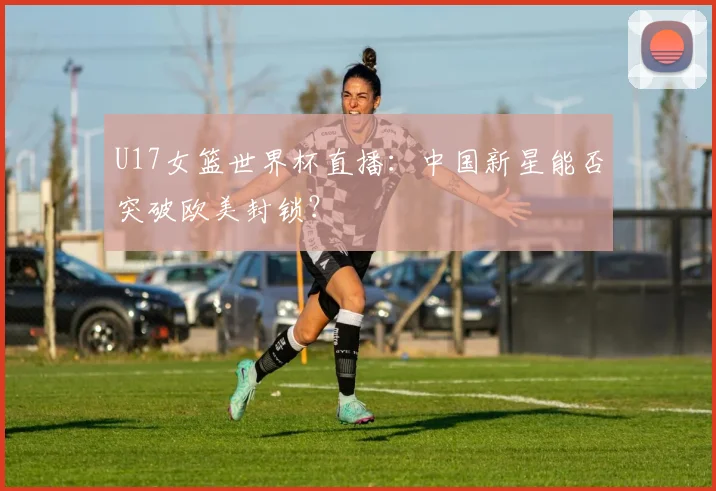 U17女篮世界杯直播:中国新星能否突破欧美封锁?